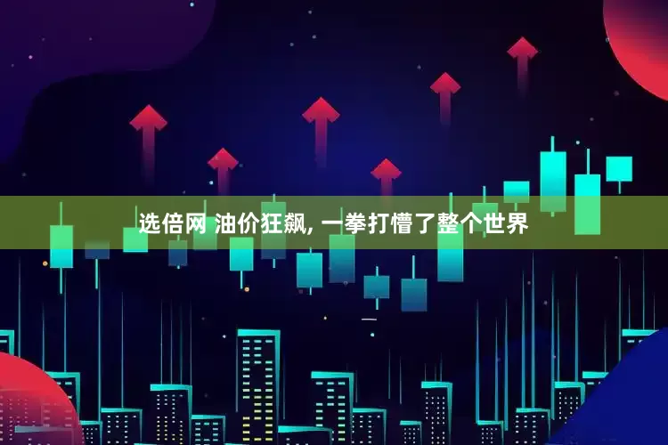 选倍网 油价狂飙, 一拳打懵了整个世界