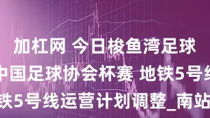 加杠网 今日梭鱼湾足球场将进行中国足球协会杯赛 地铁5号线运营计划调整_南站_乘客