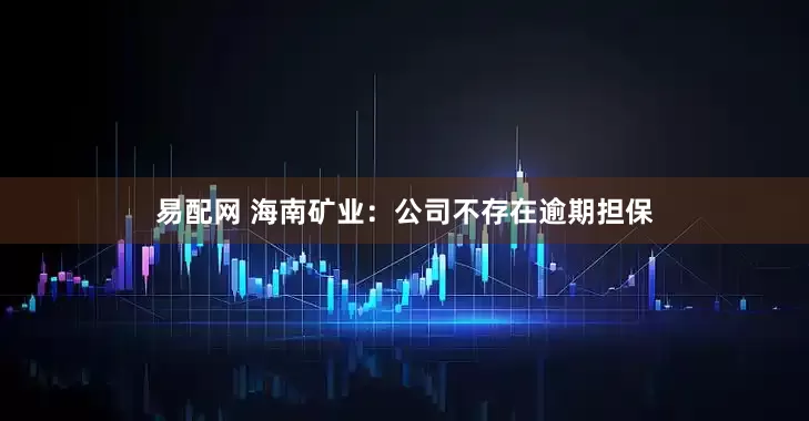 易配网 海南矿业：公司不存在逾期担保