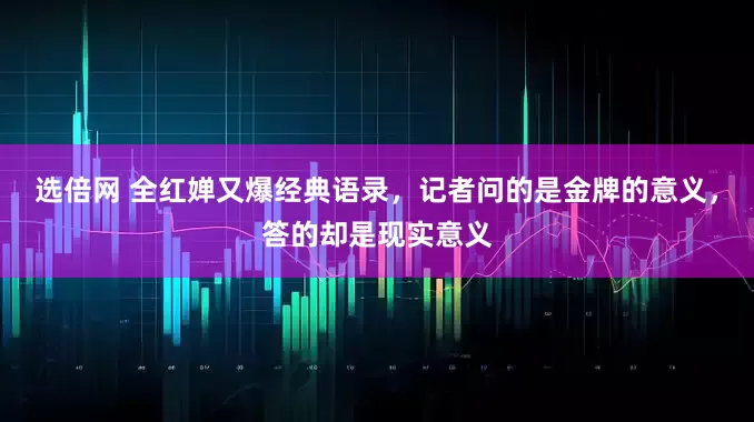 选倍网 全红婵又爆经典语录,记者问的是金牌的意义,答的却是现实意义
