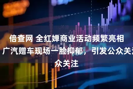 倍查网 全红婵商业活动频繁亮相,广汽赠车现场一脸抑郁,引发公众关注
